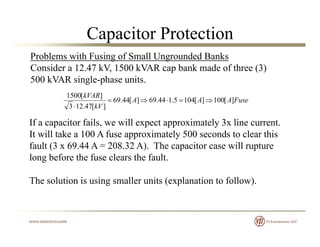 Capacitor Protection
Problems with Fusing of Small Ungrounded Banks
Consider a 12.47 kV, 1500 kVAR cap bank made of three (3)
500 kVAR i l h i500 kVAR single-phase units.
FuseAAA
kV
kVAR
][100][1045.144.69][44.69
][47.123
][1500

 kV ][47.123
If a capacitor fails, we will expect approximately 3x line current.
It will take a 100 A fuse approximately 500 seconds to clear thispp y
fault (3 x 69.44 A = 208.32 A). The capacitor case will rupture
long before the fuse clears the fault.
The solution is using smaller units (explanation to follow).
 
