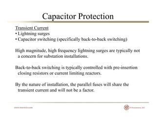 Capacitor Protection
Transient Current
• Lightning surges
• Capacitor switching (specifically back-to-back switching)
High magnitude, high frequency lightning surges are typically notg g , g q y g g g yp y
a concern for substation installations.
Back to back switching is typically controlled with pre insertionBack-to-back switching is typically controlled with pre-insertion
closing resistors or current limiting reactors.
h f i ll i h ll l f ill h hBy the nature of installation, the parallel fuses will share the
transient current and will not be a factor.
 