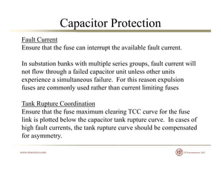 Capacitor Protection
Fault Current
Ensure that the fuse can interrupt the available fault current.
In substation banks with multiple series groups, fault current will
not flow through a failed capacitor unit unless other unitsg p
experience a simultaneous failure. For this reason expulsion
fuses are commonly used rather than current limiting fuses
Tank Rupture Coordination
Ensure that the fuse maximum clearing TCC curve for the fuse
li k i l d b l h i k flink is plotted below the capacitor tank rupture curve. In cases of
high fault currents, the tank rupture curve should be compensated
for asymmetry.y y
 