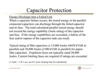 Capacitor Protection
Energy Discharge Into a Failed Unit
When a capacitor failure occurs, the stored energy in the parallel
connected capacitors can discharge thro gh the failed capacitorconnected capacitors can discharge through the failed capacitor
and its fuse. The total calculated parallel stored energy should
not exceed the energy capability (Joule rating) of the capacitor
and fuse. If the energy capabilities are exceeded, a failure of the
fuse and/or rupture of the capacitor tank can result.
Typical rating of film capacitors is 15,000 Joules (4650 kVAR in
parallel) and 10,000 Joules (3100 kVAR in parallel) for paper-
film capacitors Expulsion fuses are typically rated 30 000film capacitors. Expulsion fuses are typically rated 30,000
Joules. Current limiting fuses are required if ratings are exceeded.
(1 Joule = 1 W x sec use 0 2 cycle clearing time for calculation)(1 Joule = 1 W x sec, use 0.2 cycle clearing time for calculation)
 