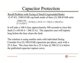 Capacitor Protection
Recall Problem with Fusing of Small Ungrounded Banks
12.47 kV, 1500 kVAR cap bank made of three (3) 500 kVAR units
FuseAAA
kV
kVAR
][100][1045.144.69][44.69
][47.123
][1500


It will take a 100 A fuse approximately 500 seconds to clear thisIt will take a 100 A fuse approximately 500 seconds to clear this
fault (3 x 69.44 A = 208.32 A). The capacitor case will rupture
long before the fuse clears the fault.
The solution is using smaller units with individual fusing.
Consider five (5) 100 kVAR capacitors per phase, each with a( ) p p p ,
25 A fuse. The clear time for a 25 A fuse @ 208.32 A is below
the published capacitor rupture curve.
 