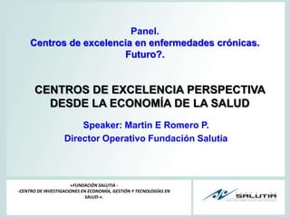 Panel. Centros de excelencia en enfermedades crónicas.  Futuro?. CENTROS DE EXCELENCIA PERSPECTIVA DESDE LA ECONOMÍA DE LA SALUD Speaker: Martin E Romero P. Director Operativo Fundación Salutia «FUNDACIÓN SALUTIA --CENTRO DE INVESTIGACIONES EN ECONOMÍA, GESTIÓN Y TECNOLOGÍAS EN SALUD-». 