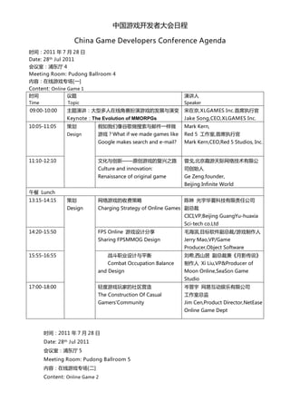 中国游戏开发者大会日程

                      China Game Developers Conference Agenda
时间：2011 年 7 月 28 日
Date: 28th Jul 2011
会议室：浦东厅 4
Meeting Room: Pudong Ballroom 4
内容：在线游戏专场[一]
Content: Online Game 1
时间              议题                                             演讲人
Time             Topic                                         Speaker
09:00-10:00     主题演讲：大型多人在线角赛扮演游戏的发展与演变                        宋在京,XLGAMES Inc.首席执行官
                Keynote：The Evolution of MMORPGs               Jake Song,CEO,XLGAMES Inc.
10:05-11:05     策划           假如我们像谷歌做搜索与邮件一样做                  Mark Kern,
                Design       游戏？What if we made games like     Red 5 工作室,首席执行官
                             Google makes search and e-mail?   Mark Kern,CEO,Red 5 Studios, Inc.


11:10-12:10                  文化与创新——原创游戏的复兴之路                  曾戈,北京趣游天际网络技术有限公
                             Culture and innovation:           司创始人
                             Renaissance of original game      Ge Zeng.founder,
                                                               Beijing Infinite World
午餐 Lunch
13:15-14:15     策划           网络游戏的收费策略                         陈琳 光宇华夏科技有限责任公司
                Design       Charging Strategy of Online Games 副总裁
                                                               CICI,VP,Beijing GuangYu-huaxia
                                                               Sci-tech co.Ltd
14:20-15:50                  FPS Online 游戏设计分享                 毛海滨,目标软件副总裁/游戏制作人
                             Sharing FPSMMOG Design            Jerry Mao,VP/Game
                                                               Producer,Object Software
15:55-16:55                      战斗职业设计与平衡                     刘希,西山居 副总裁兼《月影传说》
                                 Combat Occupation Balance     制作人 Xi Liu,VP&Producer of
                             and Design                        Moon Online,SeaSon Game
                                                               Studio
17:00-18:00                  轻度游戏玩家的社区营造                       岑晋宇 网易互动娱乐有限公司
                             The Construction Of Casual        工作室总监
                             Gamers'Community                  Jim Cen,Product Director,NetEase
                                                               Online Game Dept



       时间：2011 年 7 月 28 日
       Date: 28th Jul 2011
       会议室：浦东厅 5
       Meeting Room: Pudong Ballroom 5
       内容：在线游戏专场[二]
       Content: Online Game 2
 