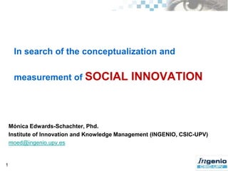 In search of theconceptualization and measurement of SOCIAL INNOVATION 1 Mónica Edwards-Schachter, Phd. Institute of Innovation and Knowledge Management (INGENIO, CSIC-UPV) moed@ingenio.upv.es 