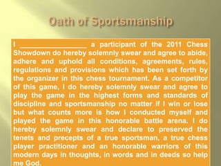I _________________ a participant of the 2011 Chess
Showdown do hereby solemnly swear and agree to abide,
adhere and uphold all conditions, agreements, rules,
regulations and provisions which has been set forth by
the organizer in this chess tournament. As a competitor
of this game, I do hereby solemnly swear and agree to
play the game in the highest forms and standards of
discipline and sportsmanship no matter if I win or lose
but what counts more is how I conducted myself and
played the game in this honorable battle arena. I do
hereby solemnly swear and declare to preserved the
tenets and precepts of a true sportsman, a true chess
player practitioner and an honorable warriors of this
modern days in thoughts, in words and in deeds so help
me God.
 
