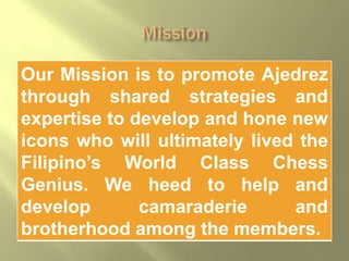 Our Mission is to promote Ajedrez
through shared strategies and
expertise to develop and hone new
icons who will ultimately lived the
Filipino’s World Class Chess
Genius. We heed to help and
develop       camaraderie      and
brotherhood among the members.
 