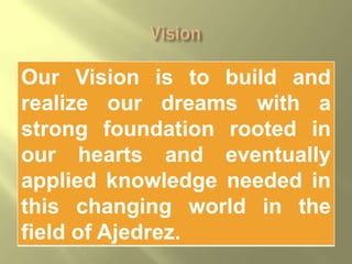 Our Vision is to build and
realize our dreams with a
strong foundation rooted in
our hearts and eventually
applied knowledge needed in
this changing world in the
field of Ajedrez.
 