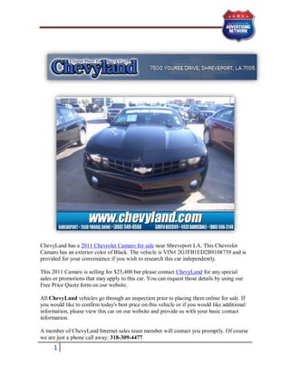 ChevyLand has a 2011 Chevrolet Camaro for sale near Shreveport LA. This Chevrolet
Camaro has an exterior color of Black. The vehicle is VIN# 2G1FB1ED2B9108739 and is
provided for your convenience if you wish to research this car independently.

This 2011 Camaro is selling for $25,400 but please contact ChevyLand for any special
sales or promotions that may apply to this car. You can request those details by using our
Free Price Quote form on our website.

All ChevyLand vehicles go through an inspection prior to placing them online for sale. If
you would like to confirm today's best price on this vehicle or if you would like additional
information, please view this car on our website and provide us with your basic contact
information.

A member of ChevyLand Internet sales team member will contact you promptly. Of course
we are just a phone call away: 318-309-4477
     1
 