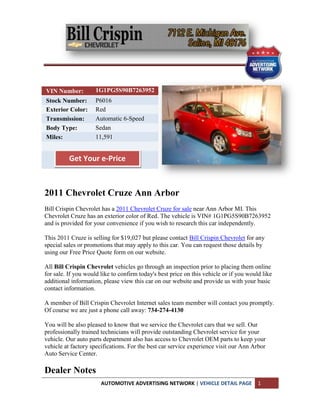 VIN Number:          1G1PG5S90B7263952
Stock Number:        P6016
Exterior Color:      Red
Transmission:        Automatic 6-Speed
Body Type:           Sedan
Miles:               11,591


          Get Your e-Price



2011 Chevrolet Cruze Ann Arbor
Bill Crispin Chevrolet has a 2011 Chevrolet Cruze for sale near Ann Arbor MI. This
Chevrolet Cruze has an exterior color of Red. The vehicle is VIN# 1G1PG5S90B7263952
and is provided for your convenience if you wish to research this car independently.

This 2011 Cruze is selling for $19,027 but please contact Bill Crispin Chevrolet for any
special sales or promotions that may apply to this car. You can request those details by
using our Free Price Quote form on our website.

All Bill Crispin Chevrolet vehicles go through an inspection prior to placing them online
for sale. If you would like to confirm today's best price on this vehicle or if you would like
additional information, please view this car on our website and provide us with your basic
contact information.

A member of Bill Crispin Chevrolet Internet sales team member will contact you promptly.
Of course we are just a phone call away: 734-274-4130

You will be also pleased to know that we service the Chevrolet cars that we sell. Our
professionally trained technicians will provide outstanding Chevrolet service for your
vehicle. Our auto parts department also has access to Chevrolet OEM parts to keep your
vehicle at factory specifications. For the best car service experience visit our Ann Arbor
Auto Service Center.

Dealer Notes
                       AUTOMOTIVE ADVERTISING NETWORK | VEHICLE DETAIL PAGE             1
 