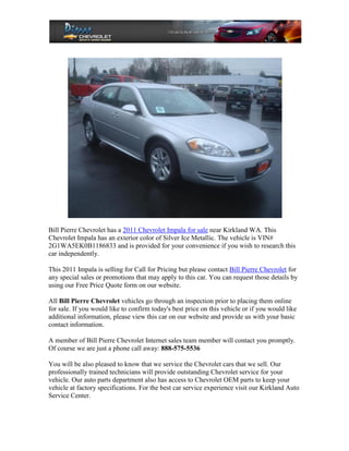 Bill Pierre Chevrolet has a 2011 Chevrolet Impala for sale near Kirkland WA. This
Chevrolet Impala has an exterior color of Silver Ice Metallic. The vehicle is VIN#
2G1WA5EK0B1186833 and is provided for your convenience if you wish to research this
car independently.

This 2011 Impala is selling for Call for Pricing but please contact Bill Pierre Chevrolet for
any special sales or promotions that may apply to this car. You can request those details by
using our Free Price Quote form on our website.

All Bill Pierre Chevrolet vehicles go through an inspection prior to placing them online
for sale. If you would like to confirm today's best price on this vehicle or if you would like
additional information, please view this car on our website and provide us with your basic
contact information.

A member of Bill Pierre Chevrolet Internet sales team member will contact you promptly.
Of course we are just a phone call away: 888-575-5536

You will be also pleased to know that we service the Chevrolet cars that we sell. Our
professionally trained technicians will provide outstanding Chevrolet service for your
vehicle. Our auto parts department also has access to Chevrolet OEM parts to keep your
vehicle at factory specifications. For the best car service experience visit our Kirkland Auto
Service Center.
 