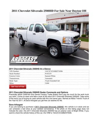 2011 Chevrolet Silverado 2500HD For Sale Near Dayton OH




2011 Chevrolet Silverado 2500HD At a Glance
VIN Number:                                   1GC2CVCG8BZ374506
Stock Number:                                 P14323T
Exterior Color:                               Summit White
Transmission:                                 Automatic
Body Type:                                    Truck Extended Cab
Miles:                                        2,044




2011 Chevrolet Silverado 2500HD Dealer Comments and Options
Practically NEW! CARFAX One Owner! Factory Trailer Brake! Don't pay too much for the work truck
you want...Come on down and take a look at this stout 2011 Chevrolet Silverado 2500HD. Take some
of the worry out of buying an used vehicle with this one-owner gem. Named as Motor Trend's Truck of
the Year for 2011. At Dave Arbogast you get free car washes for life.

Dave Arbogast
If you are looking to purchase a 2011 Chevrolet Silverado 2500HD, this vehicle is in stock and we
can schedule a test drive at your earliest convenience. If the photo on this listing page does not
indicate the color, this 2011 Chevrolet Silverado 2500HD has an exterior color of Bright White. If you
want to check the vehicle history of this car, the VIN# is 1GC2CVCG8BZ374506.
 