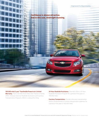 Engineered for Dependability




                                          Confidence is always attractive.
                                          And in this case, downright stunning.




100,000 mile/5-year 1 Transferable Powertrain Limited                               24-Hour Roadside Assistance. Chevrolet offers a 24-hour
Warranty. That’s 40,000 more miles than Toyota or Honda                             Roadside Assistance Program for a period of five years or
offers. And you have our Roadside Assistance and Courtesy                           100,000 miles.1
Transportation Programs, Which is a beautiful thing.
                                                                                    Courtesy Transportation. Provides alternate transportation
                                                                                    and/or reimbursement of certain transportation expenses for
                                                                                    a period of five years or 100,000 miles.1




                            Cruze LTZ in Crystal Red Metallic Tintcoat (extra-cost color) with available RS Appearance Package. 1 Whichever comes first. See dealer for details.
 