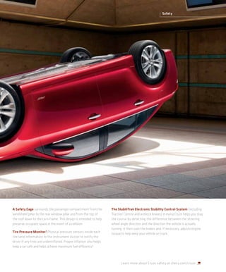 Safety




A Safety Cage surrounds the passenger compartment from the           The StabiliTrak Electronic Stability Control System (including
windshield pillar to the rear window pillar and from the top of      Traction Control and antilock brakes) in every Cruze helps you stay
the roof down to the car’s frame. This design is intended to help    the course by detecting the difference between the steering
preserve occupant space in the event of a collision.                 wheel angle direction and the direction the vehicle is actually
                                                                     turning. It then uses the brakes and, if necessary, adjusts engine
Tire Pressure Monitor.3 Physical pressure sensors inside each
                                                                     torque to help keep your vehicle on track.
tire send information to the instrument cluster to notify the
driver if any tires are underinflated. Proper inflation also helps
keep a car safe and helps achieve maximum fuel efficiency.4



                                                                            Learn more about Cruze safety at chevy.com/cruze.
 