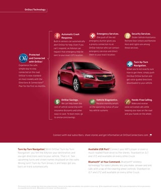 OnStar/Technology




                                                                         Automatic Crash                                             Emergency Services.                                        Security Services.
                                                                         Response.                                                   One push of the red                                        Stolen Vehicle Assistance,
                                                            Built-in sensors can automatically                          emergency button gives you                                  Remote Door Unlock and Remote
                                                            alert OnStar for help. Even if you                          a priority connection to an                                 Horn and Lights are among
                                                            can’t respond, an Advisor can                               OnStar Advisor who can contact                              these services.
                                                            request that emergency help be                              emergency services and direct
                  Protected                                 sent to your exact GPS location.                            them to your exact location.
                  and Connected
                  with OnStar.1                                                                                                                                                                     Turn-by-Turn
 Experience the safe,                                                                                                                                                                               Navigation.
 simple way to stay                                                                                                                                                                     When you’re not exactly sure
 connected on the road.                                                                                                                                                                 how to get there, simply push
 OnStar1 is now standard                                                                                                                                                                the blue OnStar button and
 on most models with the                                                                                                                                                                get voice-guided directions
 Directions & Connections®                                                                                                                                                              downloaded to your vehicle.
 Plan for the first six months.




                                                                         OnStar Savings.                                            Vehicle Diagnostics.                                        Hands-Free Calling.
                                                                         We can help lower the                                      Receive monthly emails                                      Make and receive
                                                             cost of vehicle ownership with                              on the operating status of your                            voice-activated calls while
                                                             insurance discounts and other                               key vehicle systems.                                       keeping your eyes on the road
                                                             ways to save. To learn more, go                                                                                        and your hands on the wheel.
                                                             to onstar.com/savings.




                                                           Connect with real subscribers, share stories and get information at OnStarConnections.com.




                         1                                                                                                               2
Turn-by-Turn Navigation. With OnStar 1 Turn-by-Turn                                                                    Available USB Port. Connect your MP3 player or even a
Navigation, you tell the Advisor your destination and                                                                  music-loaded flash drive to the stereo. Standard on 2LT
you get directions sent to your vehicle. That’s it. See                                                                and LTZ and available on every other Cruze.
upcoming turns and street names displayed on the radio.
                                                                                                                       Bluetooth® at Your Command. Bluetooth® wireless
Wrong turn? Turn-by-Turn knows it and helps get you
back on track automatically.                                                                                           technology3 for select phones lets you make, answer and end
                                                                                                                       calls with a tap of the steering wheel controls. Standard on
                                                                                                                       2LT and LTZ and available on every other Cruze.




1 Visit onstar.com for coverage map, details and system limitations. Services vary by model and conditions. Not available in certain areas. 2 Not compatible with all devices. 3 Go to gm.com/bluetooth to find out which phones
are compatible with the vehicle. 4 Available on the Android™ and iPhone platforms.
 