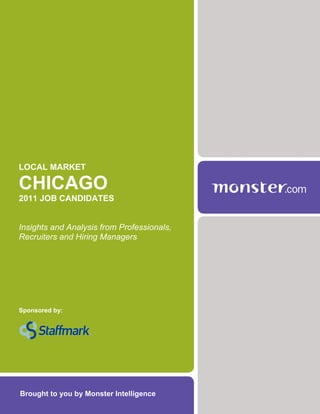 LOCAL MARKET

CHICAGO
2011 JOB CANDIDATES


Insights and Analysis from Professionals,
Recruiters and Hiring Managers




Sponsored by:




Brought to you by Monster Intelligence
 