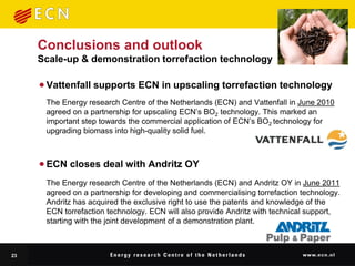 Conclusions and outlook
     Scale-up & demonstration torrefaction technology

      Vattenfall supports ECN in upscaling torrefaction technology
      The Energy research Centre of the Netherlands (ECN) and Vattenfall in June 2010
      agreed on a partnership for upscaling ECN’s BO2 technology. This marked an
      important step towards the commercial application of ECN’s BO2 technology for
      upgrading biomass into high-quality solid fuel.



      ECN closes deal with Andritz OY
      The Energy research Centre of the Netherlands (ECN) and Andritz OY in June 2011
      agreed on a partnership for developing and commercialising torrefaction technology.
      Andritz has acquired the exclusive right to use the patents and knowledge of the
      ECN torrefaction technology. ECN will also provide Andritz with technical support,
      starting with the joint development of a demonstration plant.



23
 