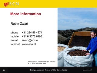 More information

     Robin Zwart

     phone      +31 224 56 4574
     mobile     +31 6 3073 6496
     e-mail     zwart@ecn.nl
     internet   www.ecn.nl




                    Production of tonne-scale test batches
                    at ECN for industrial trials



24
 