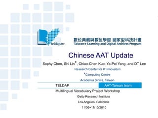 Chinese AAT Update
Sophy Chen, Shi Lin*, Chiao-Chen Kuo, Ya-Pei Yang, and DT Lee
                  Research Center for IT Innovation
                        *Computing Centre
                      Academia Sinica, Taiwan
       TELDAP                          AAT-Taiwan team
       Multilingual Vocabulary Project Workshop
                    Getty Research Institute
                    Los Angeles, California
                       11/06~11/10/2010
 
