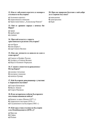 12. Коя от забележителностите се намира в   20. При кое природно бедствие е най-добре
столицата на България?                      да се скриеш под маса?
а) Асеновата крепост                        а) наводнение
б) Априловската гимназия                    б) земетресение
в) Храм-паметникът „Александър Невски”      в) буря

13. Кой от древните народи е почитал бог
Перун?
а) траки
б) прабългари
в) славяни

14. При кой владетел е приета
християнската религия в България?
а) хан Крум
б) княз Борис І
в) цар Симеон Велики

15. Кои две личности са живели по едно и
също време?
а) Самуил и Неофит Рилски
б) Аспарух и Симеон Велики
в) Наум и Климент Охридски

16. С какво е известен възрожденецът
Петър Берон?
а) основал читалище
б) построил гимназия
в) написал буквар

17. Кой български революционер е участник
в Априлското въстание?
а) Георги Бенковски
б) Васил Левски
в) Георги Раковски

18. В кое историческо събитие българските
опълченци извоювали победа?
а) Боевете за връх Шипка (1877 г.)
б) Априлското въстание (1876 г.)
в) Съединението на България (1885 г.)

19. Кой град става столица на България
след Освобождението (1878 г.)?
а) Преслав
б) София
в) Плевен
 