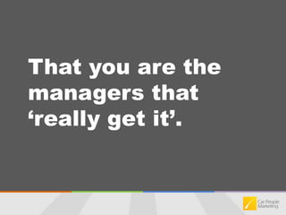 That you are the managers that ‘really get it’.
