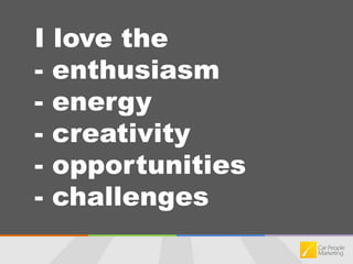 I love the - enthusiasm- energy- creativity- opportunities- challenges