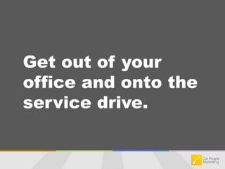 Get out of your office and onto the service drive.