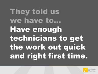 They told us we have to…Have enough technicians to get the work out quick and right first time.