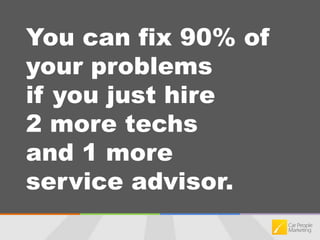 You can fix 90% of your problems if you just hire 2 more techs and 1 more service advisor.