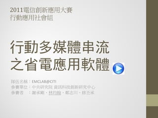 2011電信創新應用大賽
行動應用社會組




行動多媒體串流
之省電應用軟體
隊伍名稱：EMCLAB@CITI
參賽單位：中央研究院 資訊科技創新研究中心
參賽者 ：謝承剛、林均翰、鄭志川、修丕承
 