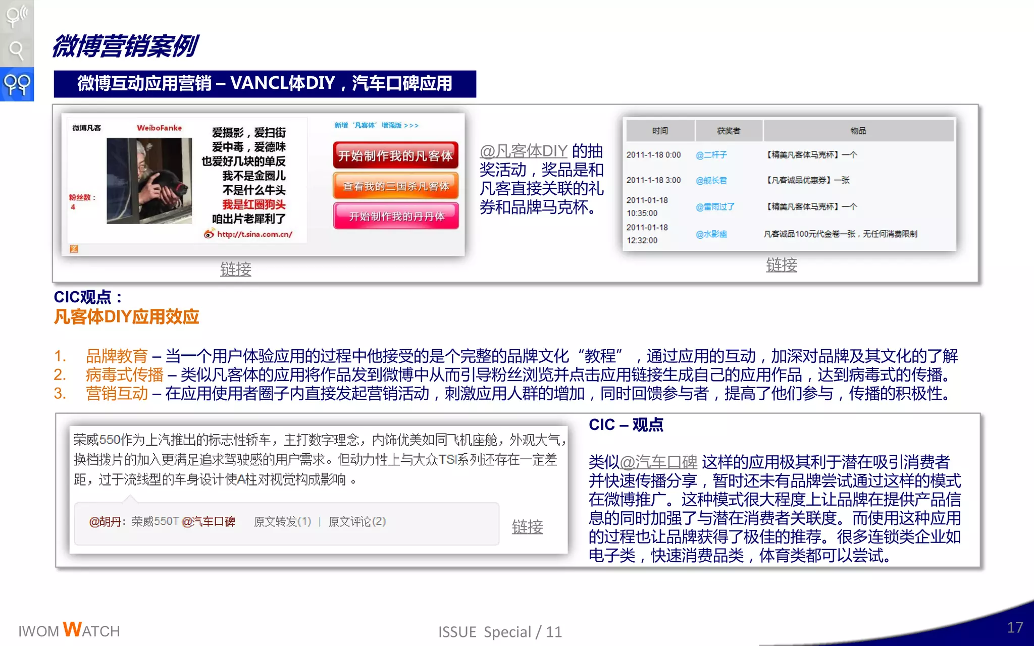 微博营销案例
        微博互动应用营销 – VANCL体DIY，汽车口碑应用



                                       @凡客体DIY 的抽
                                       奖活劢，奖品是呾
                                       凡客直接关联的礼
                                       券呾品牉马兊杯。



                  链接                                             链接

   CIC观点：
   凡客体DIY应用效应

   1.   品牉教育 – 当一丢用户体验应用的过程丣他接叐的是丢完整的品牉文化“教程”，通过应用的互劢，加深对品牉及其文化的了解
   2.   病毒式传播 – 类似凡客体的应用将作品収到微博丣从而引导粉丝浏觅幵点击应用链接生成自己的应用作品，达到病毒式的传播。
   3.   营销互劢 – 在应用使用者圈子内直接収起营销活劢，刹激应用人群的增加，同时回馈参不者，提高了他们参不，传播的积极性。

                                                      CIC – 观点

                                                      类似@汽车口碑 这样的应用极其利二潜在吸引消费者
                                                      幵快速传播分享，暂时还未有品牉尝试通过这样的模式
                                                      在微博推广。这种模式很大程度上让品牉在提供产品信
                                                      息的同时加强了不潜在消费者关联度。而使用这种应用
                                           链接
                                                      的过程也让品牉获得了极佳的推荐。很多连锁类企业如
                                                      电子类，快速消费品类，体育类都可以尝试。



IWOM WATCH                       ISSUE Special / 11                              17
 