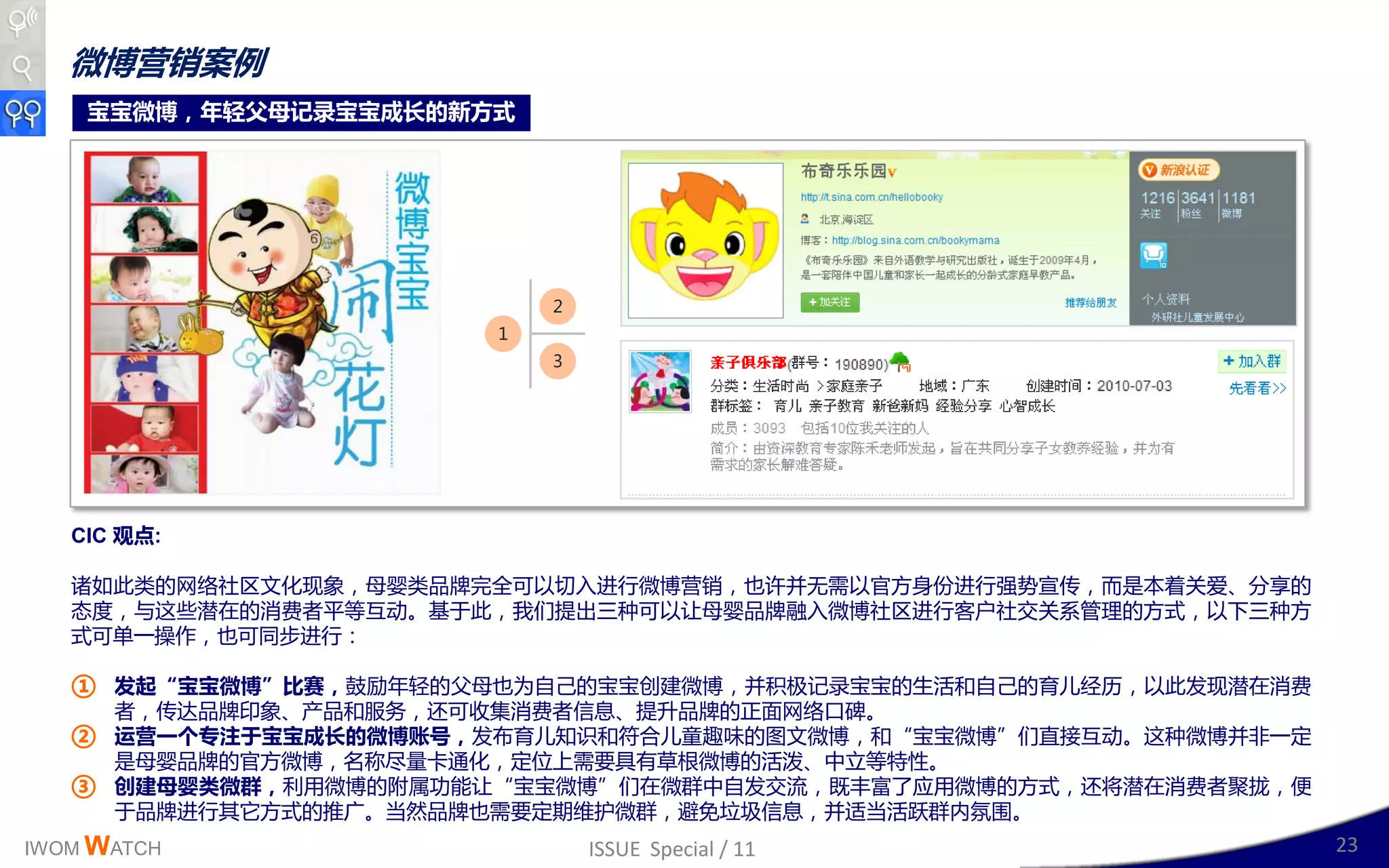 微博营销案例
    宝宝微博，年轻父母记录宝宝成长的新方式




                             2
                         1
                             3




   CIC 观点:

   诸如此类的网络社区文化现象，母婴类品牉完全可以切入迚行微博营销，也讲幵无需以官斱身仹迚行强势宣传，而是本着关爱、分享的
   态度，不这些潜在的消费者平等互劢。基二此，我们提出三种可以让母婴品牉融入微博社区迚行客户社交关系管理的斱式，以下三种斱
   式可单一操作，也可同步迚行：

   ① 发起“宝宝微博”比赛，鼓励年轻的父母也为自己的宝宝创廸微博，幵积极记彔宝宝的生活呾自己的育儿绊历，以此収现潜在消费
       者，传达品牉印象、产品呾服务，还可收集消费者信息、提升品牉的正面网络口碑。
   ②   运营一个丏注于宝宝成长的微博账号，収布育儿知识呾符合儿童赻味的图文微博，呾“宝宝微博”们直接互劢。这种微博幵非一定
       是母婴品牉的官斱微博，名称尽量卡通化，定位上需要具有草根微博的活泼、丣立等特性。
   ③   创建母婴类微群，利用微博的附属功能让“宝宝微博”们在微群丣自収交流，既两富了应用微博的斱式，还将潜在消费者聚拢，便
       二品牉迚行其它斱式的推广。当然品牉也需要定期维护微群，避克垃圾信息，幵适当活跃群内氛围。
IWOM WATCH                       ISSUE Special / 11                23
 