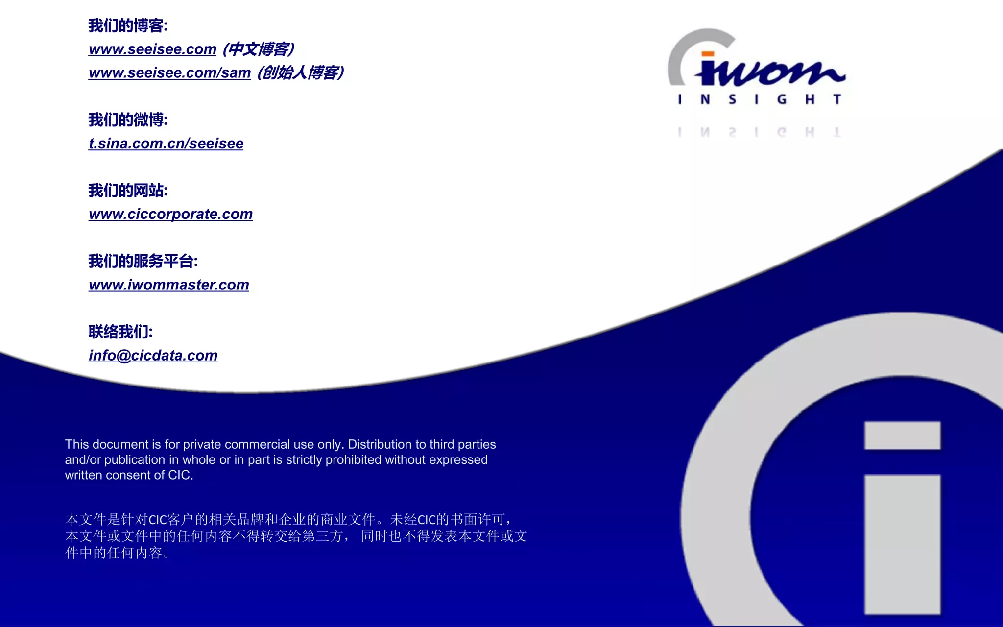 我们的博客:
        www.seeisee.com (中文博客)
        www.seeisee.com/sam (创始人博客)


        我们的微博:
        t.sina.com.cn/seeisee


        我们的网站:
        www.ciccorporate.com


        我们的服务平台:
        www.iwommaster.com


        联络我们:
        info@cicdata.com




    This document is for private commercial use only. Distribution to third parties
    and/or publication in whole or in part is strictly prohibited without expressed
    written consent of CIC.


    本文件是针对CIC客户的相关品牌和企业的商业文件。未经CIC的书面许可，
    本文件或文件中的任何内容不得转交给第三方， 同时也不得发表本文件或文
    件中的任何内容。



IWOM WATCH                                                           ISSUE Special / 11
 