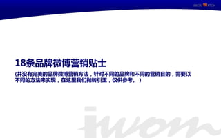 IWOM WATCH




     18条品牌微博营销贴士
     (幵没有完美的品牌微博营销方法，针对不同的品牌和不同的营销目的，需要以
     不同的方法来实现，在这里我们抛砖引玉，仅供参考。）




IWOM WATCH          ISSUE Special / 11
 