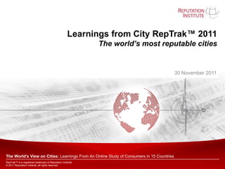 Learnings from City RepTrak™ 2011
                                                              The world’s most reputable cities


                                                                                          30 November 2011




The World’s View on Cities: Learnings From An Online Study of Consumers in 15 Countries
RepTrak™ is a registered trademark of Reputation Institute.
© 2011 Reputation Institute, all rights reserved.
 
