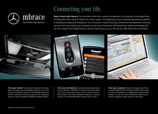 Connecting your life.
                                                           Stay in touch with mbrace. Your vehicle is more than a source of enjoyment, it’s a vital part of everyday living.
                                                           The Mercedes ‑Benz mbrace™ system can make it easier — from planning a trip, to remembering where you parked,
                                                           to handling an unexpected emergency.18 You can access a world of security, convenience and destination planning
                                                           services from your vehicle, your computer or even your smartphone. With advanced, reliable technology, plus
                                                           24 ‑hour support from helpful experts, mbrace helps keep you, your life and your Mercedes ‑Benz connected.




From your vehicle. Three buttons inside your Mercedes-         From your smartphone. The mbrace Mobile Application             From your computer. Beyond the support you’ll find
Benz can connect you to emergency services, our 24 ‑hour       for your iPhone® or BlackBerry ® lets you locate your vehicle   at mbrace.MBUSA.com, the Search & Send feature lets
Customer Assistance Center, or our Roadside Assistance         from up to a mile away, remote -lock or unlock its doors,       you look up destinations on Google™ Maps using any web
service. Numerous mbrace services are also integrated
       19
                                                               find a dealer, and contact Roadside Assistance, Customer        browser. You can then send the address directly to your
with your vehicle’s standard COMAND navigation system.         Service or even Mercedes-Benz Financial with a touch.20         vehicle’s navigation system with just a few clicks.




Please see endnotes at back of brochure.
 