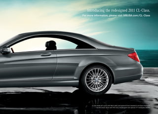 Introducing the redesigned 2011 CL-Class.
For more information, please visit MBUSA.com/CL-Class




       CL 550 shown on covers with Black paint, and optional Driver Assistance and Sport Packages.
             CL 550 shown above with Flint Grey metallic paint and optional 19" multispoke wheels.
 