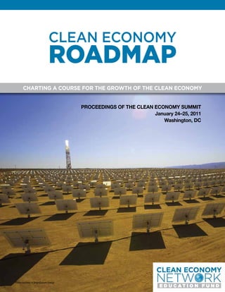 CLEAN ECONOMY
                               ROADMAP
       CHARTING A COURSE FOR THE GROWTH OF THE CLEAN ECONOMY


                                        PROCEEDINGS OF THE CLEAN ECONOMY SUMMIT
                                                                 January 24–25, 2011
                                                                    Washington, DC




Photo courtesy of BrightSource Energy
 