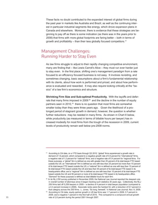 These facts no doubt contributed to the expanded interest of global firms during
       the past year in markets like Australia and Brazil, as well as the continuing inter-
       est in particular industrial segments like energy, which drove expansion plans in
       Canada and elsewhere. Moreover, there is evidence that these strategies are be-
       ginning to pay off as there is some indication (as there was in the years prior to
       2008) that firms with more global footprints are faring better – both in terms of
       growth and profitability – than their less globally focused competitors.17



     Management Challenges:
     Running Harder to Stay Even
       As law firms struggle to adjust to their rapidly changing competitive environment,
       many are finding that – like Lewis Carroll’s Alice – they must run ever harder just
       to stay even. In the first place, shifting one’s management paradigm from a rate
       focused to an efficiency focused business is not easy. It involves revisiting, and
       sometimes changing, basic assumptions about a firm’s fundamental relationship
       with its clients, about how work is performed and priced, and about how perform-
       ance is evaluated and rewarded. It may also require looking critically at the “ba-
       sics” of a law firm’s economics and structure.

       Shrinking Firm Size and Sub-optimal Productivity. With the layoffs and defer-
       rals that many firms imposed in 2009 18 and the decline in the number of equity
       partners seen in 2010,19 there is no question that most firms are somewhat
       smaller today than they were three years ago. Given the likelihood of a pro-
       longed period of stagnant growth in demand, however, the question is whether
       further reductions may be needed in many firms. As shown in Chart 8 below,
       while productivity (as measured in terms of billable hours per lawyer) has in-
       creased modestly for most firms from the trough of the recession in 2009, current
       levels of productivity remain well below pre-2008 norms.




       17
             According to Citi data, on a YTD basis through Q3 2010, “global” firms experienced a growth rate in
            demand of 1.6 percent, which compared to a negative growth rate of 0.9 percent for “international” firms,
            a negative rate of 1.2 percent for “national” firms, and a negative rate of 0.4 percent for “regional firms. For
            these purposes, a “global” firm is defined as one with greater than 25 percent of its total lawyer FTE based
            outside the US; an “international” firm is defined as one with less than 25 percent but more than 10 percent
            of its total lawyer FTE based outside the US; a “national” firm is defined as one with less than 10 percent of
            its total lawyer FTE based outside the US and less than 50 percent of its total lawyer FTE based in its
            headquarters office; and a “regional” firm is defined as one with less than 10 percent of its total lawyer FTE
            based outside the US and 50 percent or more of its total lawyer FTE based in its headquarters office.
            “Demand” for these purposes is defined as total billable hours for each firm.
       18
            In its NLJ 250 survey published in November 2009, the National Law Journal reported the deepest cuts
             in overall number of attorneys since it began tracking such statistics 30 years ago. Collectively, the NLJ
             250 firms laid off 5,259 lawyers in 2009 – a decline of 4 percent in total lawyer population (compared to
             a 4.3 percent increase in 2008). Associate ranks were the hardest hit, with a reduction of 8.7 percent in
             that category across the 250 firms. L. Jones, “So long, farewell,” in National Law Journal, Nov. 9, 2009.
       19
             According to Citi data, equity partner growth in US law firms was 1.7 percent in 2008, 0.7 percent in
             2009, and a negative 1 percent in the first half of 2010. This compared to a compound annual growth
11           rate of 2.6 percent during the period 2001 through 2007.
 