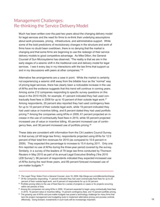 Management Challenges:
Re-thinking the Service Delivery Model
  Much has been written over the past two years about the changing delivery model
  for legal services and the need for firms to re-think their underlying assumptions
  about work processes, pricing, infrastructure, and administrative support. While
  some of the bold predictions of revolutionary changes in the structure and work of
  firms have no doubt been overblown, there is no denying that the market is
  changing and that some firms are beginning to use the redesign of their service
  delivery models to good competitive advantage. As Mike Dillon, the General
  Counsel of Sun Microsystems has observed, “The reality is that we are in the
  early stages of a seismic shift in the traditional cost and delivery model for legal
  services. I see it every day in my interactions with the law firms that support us
  and in my discussions with peers at other companies.” 26

  Alternative fee arrangements are a case in point. While the market is certainly
  not experiencing a seismic shift away from the billable hour as the “normal” way
  of pricing legal services, there has clearly been a noticeable increase in the use
  of AFAs and the evidence suggests that this trend will continue in coming years.
  Among some 212 companies responding to specific survey questions on this
  issue in the 2010 HLDS, for example, 41 percent indicated they had used con-
  tractually fixed fees in 2009 for up to 10 percent of their outside legal work.27
  Among respondents, 20 percent also reported they had used contingency fees
  for up to 10 percent of their outside legal work, while 19 percent indicated they
  had used value or incentive billing, and 8 percent stated they had used portfolio
  pricing.28 Among the companies using AFAs in 2009, 61 percent projected an in-
  crease in the use of contractually fixed fees in 2010, while 55 percent projected
  increased use of value or incentive billing, 45 percent increased use of contin-
  gency fees, and 36 percent increased use of portfolio pricing.29

  These data are consistent with information from the Citi Leaders Council Survey.
  In that survey (of 48 large law firms), respondents projected using AFAs for 12.9
  percent of their total firm revenues for 2010 (as compared to 10.6 percent in
  2009). They expected this percentage to increase to 15.4 during 2011. Only one
  firm reported no use of AFAs during the three-year period covered by the survey.
  Similarly, in a survey of the leaders of 78 large law firms conducted by Thomson
  Reuters in May 2010 as part of its annual Legal Executive Briefing (“the 2010
  LEB Survey”), 96 percent of respondents indicated they expected increased use
  of AFAs during the next three years, and 89 percent forecast increased use of
  pre-matter budgets.30


  26
       The Legal Thing: Notes From a General Counsel, June 18, 2009, http://blogs.sun.com/dillon/entry/change.
  27
       Of the companies responding, 11 percent indicated they had used contractually fixed fees for up to 25
       percent of their outside legal work, and 8 percent of respondents for up to 50 percent.
  28
       Portfolio pricing refers to the use of fixed fees for a series of projects or cases or for projects occurring
       within set periods of time.
  29
       Among the companies not using AFAs in 2009, 18 percent expected to begin using contractually fixed fees
       in 2010, 16 percent value or incentive billing, 14 percent contingency fees, and 10 percent portfolio pricing.
  30
       The growing use of AFAs and pre-matter budgets has posed a technology challenge for many firms that
       lack the project management and budgeting tools to implement alternative pricing and process controls
       effectively. Going forward, investments in such tools will be increasingly important.                            16
 