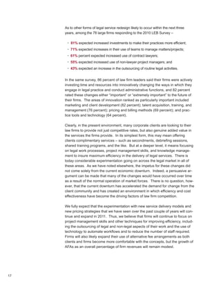 As to other forms of legal service redesign likely to occur within the next three
     years, among the 78 large firms responding to the 2010 LEB Survey –

      • 81% expected increased investments to make their practices more efficient;
      • 71% expected increases in their use of teams to manage matters/projects;
      • 61% percent expected increased use of contract lawyers;
      • 55% expected increased use of non-lawyer project managers; and
      • 43% expected an increase in the outsourcing of routine legal activities.


     In the same survey, 86 percent of law firm leaders said their firms were actively
     investing time and resources into innovatively changing the ways in which they
     engage in legal practice and conduct administrative functions, and 82 percent
     rated these changes either “important” or “extremely important” to the future of
     their firms. The areas of innovation ranked as particularly important included
     marketing and client development (82 percent); talent acquisition, training, and
     management (76 percent); pricing and billing methods (69 percent); and prac-
     tice tools and technology (64 percent).

     Clearly, in the present environment, many corporate clients are looking to their
     law firms to provide not just competitive rates, but also genuine added value in
     the services the firms provide. In its simplest form, this may mean offering
     clients complimentary services – such as secondments, debriefing sessions,
     shared training programs, and the like. But at a deeper level, it means focusing
     on legal work processes, project management skills, and knowledge manage-
     ment to insure maximum efficiency in the delivery of legal services. There is
     today considerable experimentation going on across the legal market in all of
     these areas. As we have noted elsewhere, the impetus for these changes did
     not come solely from the current economic downturn. Indeed, a persuasive ar-
     gument can be made that many of the changes would have occurred over time
     as a result of the normal operation of market forces. There is no question, how-
     ever, that the current downturn has accelerated the demand for change from the
     client community and has created an environment in which efficiency and cost
     effectiveness have become the driving factors of law firm competition.

     We fully expect that the experimentation with new service delivery models and
     new pricing strategies that we have seen over the past couple of years will con-
     tinue and expand in 2011. Thus, we believe that firms will continue to focus on
     project management skills and other techniques for improving efficiency, includ-
     ing the outsourcing of legal and non-legal aspects of their work and the use of
     technology to automate workflows and to reduce the number of staff required.
     Firms will also likely expand their use of alternative fee arrangements as both
     clients and firms become more comfortable with the concepts, but the growth of
     AFAs as an overall percentage of firm revenues will remain modest.




17
 