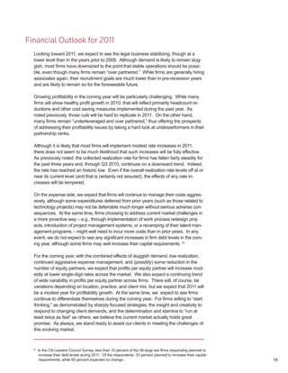 Financial Outlook for 2011
  Looking toward 2011, we expect to see the legal business stabilizing, though at a
  lower level than in the years prior to 2008. Although demand is likely to remain slug-
  gish, most firms have downsized to the point that stable operations should be possi-
  ble, even though many firms remain “over partnered.” While firms are generally hiring
  associates again, their recruitment goals are much lower than in pre-recession years
  and are likely to remain so for the foreseeable future.

  Growing profitability in the coming year will be particularly challenging. While many
  firms will show healthy profit growth in 2010, that will reflect primarily headcount re-
  ductions and other cost saving measures implemented during the past year. As
  noted previously, those cuts will be hard to replicate in 2011. On the other hand,
  many firms remain “underleveraged and over partnered,” thus offering the prospects
  of addressing their profitability issues by taking a hard look at underperformers in their
  partnership ranks.

  Although it is likely that most firms will implement modest rate increases in 2011,
  there does not seem to be much likelihood that such increases will be fully effective.
  As previously noted, the collected realization rate for firms has fallen fairly steadily for
  the past three years and, through Q3 2010, continues on a downward trend. Indeed,
  the rate has reached an historic low. Even if the overall realization rate levels off at or
  near its current level (and that is certainly not assured), the effects of any rate in-
  creases will be tempered.

  On the expense side, we expect that firms will continue to manage their costs aggres-
  sively, although some expenditures deferred from prior years (such as those related to
  technology projects) may not be deferrable much longer without serious adverse con-
  sequences. At the same time, firms choosing to address current market challenges in
  a more proactive way – e.g., through implementation of work process redesign proj-
  ects, introduction of project management systems, or a revamping of their talent man-
  agement programs – might well need to incur more costs than in prior years. In any
  event, we do not expect to see any significant increases in firm debt levels in the com-
  ing year, although some firms may well increase their capital requirements. 31

  For the coming year, with the combined effects of sluggish demand, low realization,
  continued aggressive expense management, and (possibly) some reduction in the
  number of equity partners, we expect that profits per equity partner will increase mod-
  estly at lower single-digit rates across the market. We also expect a continuing trend
  of wide variability in profits per equity partner across firms. There will, of course, be
  variations depending on location, practice, and client mix, but we expect that 2011 will
  be a modest year for profitability growth. At the same time, we expect to see firms
  continue to differentiate themselves during the coming year. For firms willing to “start
  thinking,” as demonstrated by sharply focused strategies, the insight and creativity to
  respond to changing client demands, and the determination and stamina to “run at
  least twice as fast” as others, we believe the current market actually holds great
  promise. As always, we stand ready to assist our clients in meeting the challenges of
  this evolving market.



  31
       In the Citi Leaders Council Survey, less than 10 percent of the 48 large law firms responding planned to
        increase their debt levels during 2011. Of the respondents, 33 percent planned to increase their capital
        requirements, while 65 percent expected no change.                                                         18
 