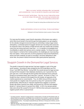 “Well, in our country,” said Alice, still panting a little, “you’d generally
                        get to somewhere else – if you run very fast for a long time, as we’ve been doing.”

                     “A slow sort of country!” said the Queen. “Now, here, you see, it takes all the running
                               you can do, to keep in the same place. If you want to get somewhere else,
                                                                  you must run at least twice as fast as that.”


                                        Lewis Carroll, Through the Looking Glass and What Alice Found There




                           “[Ladies and] Gentlemen, we have run out of money. It’s time to start thinking.”

                                          Attributed to Sir Ernest Rutherford, Nobel Laureate in Physics (1908)




     For many law firm leaders, Lewis Carroll’s description of the bizarre new reality in
     which Alice found herself in the land through the looking glass is an apt metaphor
     for the radically changed environment they are confronting in today’s legal market.
     Anticipating a protracted period of sluggish demand and mounting client pressures
     for enhanced value in the delivery of legal services with only modest rate increases,
     many firms are racing hard just to stay even – i.e., to maintain an acceptable level
     of profitability to satisfy their partners and to maintain stability. For those firms look-
     ing to deepen or enhance their market positions, the challenges are more daunting
     than ever before. At the same time, for firms prepared to heed Ernest Rutherford’s
     advice and think creatively, be open to innovation, and show willingness to take
     some risks, the present market environment offers great potential opportunity.


Sluggish Growth in the Demand for Legal Services
  The growth in demand for legal services1 has been negative in each of the past
  seven quarters. According to data compiled by the Citi Private Bank Law Firm
  Group 2 and HBR Peer Monitor 3 during 2009, the overall demand for legal services
  among the firms included in their databases declined by over 4 percent from the
  prior year and, in 2010 (through the third quarter) that downward trend continued
  though at a somewhat slower rate of less than 1 percent. As shown in Chart 1, al-
  though the drop in demand hit the largest firms the hardest, all segments of the
  market experienced an overall decline. Thus, for 2009, AmLaw 50 firms saw de-
  mand growth at a negative rate of 5.5 percent (a drop of 8.1 percent from 2008
  growth levels), while AmLaw 51-100 firms experienced a negative 3.2 percent
  growth rate (down 6 percent from 2008), and AmLaw 2nd 100 firms had negative
  growth of 1 percent (down 6.2 percent from 2008). In 2010, the demand growth
  rates were almost flat, except for AmLaw 51-100 firms that continued to experience
  negative growth at the 2.3 percent level.



 1
      For these purposes, “demand” for legal services is viewed (both in Citi data and Peer Monitor data, as
      defined below) as equivalent to total billable hours recorded by firms included in a particular data base.
 2
      Citi Private Bank Law Firm Group data (“Citi data”) are based on reported results from some 182 US
      headquartered law firms. The sample includes 86 AmLaw 100 firms, 51 AmLaw 2nd 100 firms, and 45
      additional firms.
 3
      HBR Peer Monitor data (“Peer Monitor data”) are based on reported results from 110 law firms including
      40 AmLaw 100 firms, 38 AmLaw 2nd 100 firms, and 32 additional firms.                                          2
 