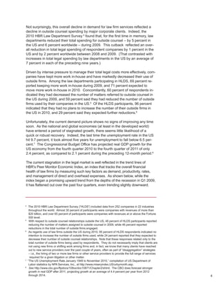 Not surprisingly, this overall decline in demand for law firm services reflected a
decline in outside counsel spending by major corporate clients. Indeed, the
2010 HBR Law Department Survey 4 found that, for the first time in memory, law
departments reduced their total spending for outside counsel – by 5 percent in
the US and 6 percent worldwide – during 2009. This cutback reflected an over-
all reduction in total legal spending of respondent companies by 1 percent in the
US and by 2 percent worldwide between 2008 and 2009. (That contrasted with
increases in total legal spending by law departments in the US by an average of
7 percent in each of the preceding nine years.)

Driven by intense pressure to manage their total legal costs more effectively, com-
panies have kept more work in-house and have markedly decreased their use of
outside firms. Among the law departments participating in HLDS, 69 percent re-
ported keeping more work in-house during 2009, and 71 percent expected to
move more work in-house in 2010. Concomitantly, 60 percent of respondents in-
dicated they had decreased the number of matters referred to outside counsel in
the US during 2009, and 59 percent said they had reduced the number of outside
firms used by their companies in the US.5 Of the HLDS participants, 96 percent
indicated that they had no plans to increase the number of their outside firms in
the US in 2010, and 29 percent said they expected further reductions.6

Unfortunately, the current demand picture shows no signs of improving any time
soon. As the national and global economies (at least in the developed world)
have entered a period of stagnated growth, there seems little likelihood of a
quick or robust recovery. Indeed, the last time the unemployment rate in the US
hit 9.7 percent, it took almost five years for unemployment to fall below 6.5 per-
cent.7 The Congressional Budget Office has projected real GDP growth for the
US economy from the fourth quarter 2010 to the fourth quarter of 2011 of only
2.4 percent, as compared to 2.1 percent during the preceding 12-month period.8

The current stagnation in the legal market is well reflected in the trend lines of
HBR’s Peer Monitor Economic Index, an index that tracks the overall financial
health of law firms by measuring such key factors as demand, productivity, rates,
and management of direct and overhead expenses. As shown below, while the
index began a promising upward trend from the depths of the recession in Q1 2009,
it has flattened out over the past four quarters, even trending slightly downward.




4
    The 2010 HBR Law Department Survey (“HLDS”) included data from 252 companies in 22 industries
     throughout the world. Almost 30 percent of participants were companies with revenues of more than
     $20 billion, and over 65 percent of participants were companies with revenues at or above the Fortune
     500 level.
5
     With respect to outside counsel relationships outside the US, 48 percent of HLDS participants reported
     reducing the number of matters assigned to outside counsel in 2009, while 46 percent reported
     reductions in the total number of outside firms engaged.
6
     As regards use of law firms outside the US during 2010, 95 percent of HLDS respondents indicated no
     intention to increase the number of outside firms used, while 24 percent reported that they expected to
     decrease their number of outside counsel relationships. Note that these responses related only to the
     total number of outside firms being used by respondents. They do not necessarily imply that clients are
     not using new firms or shifting work among firms and, in fact, we know that many clients have reached
     out to new service providers over the past couple of years, often as part of “disaggregation” strategies
     – i.e., the hiring of two or more law firms or other service providers to provide the full range of services
      required for a given litigation or other matter.
7
    “The US Unemployment Rate January 1948 to November 2010,” compilation of US Department of
     Labor statistics by NPA Services, Inc., at http://www.miseryindex.US/urbymonth.asp.
8
     See http://www.cbo.gov/ftpdocs/108xx/doc10871/Chapter2/shtml. The CBO does forecast stronger
     growth in real GDP after 2011, projecting growth at an average of 4.4 percent per year from 2012
     through 2014.                                                                                                  4
 