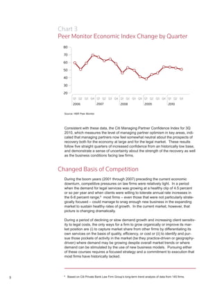 Chart 3
    Peer Monitor Economic Index Change by Quarter




      Source: HBR Peer Monitor




      Consistent with these data, the Citi Managing Partner Confidence Index for 3Q
      2010, which measures the level of managing partner optimism in key areas, indi-
      cated that managing partners now feel somewhat neutral about the prospects of
      recovery both for the economy at large and for the legal market. These results
      follow five straight quarters of increased confidence from an historically low base,
      and demonstrate a sense of uncertainty about the strength of the recovery as well
      as the business conditions facing law firms.



    Changed Basis of Competition
      During the boom years (2001 through 2007) preceding the current economic
      downturn, competitive pressures on law firms were relatively light. In a period
      when the demand for legal services was growing at a healthy clip of 4.5 percent
      or so per year and when clients were willing to tolerate annual rate increases in
      the 6-8 percent range,9 most firms – even those that were not particularly strate-
      gically focused – could manage to snag enough new business in the expanding
      market to sustain healthy rates of growth. In the current market, however, that
      picture is changing dramatically.

      During a period of declining or slow demand growth and increasing client sensitiv-
      ity to legal costs, the only ways for a firm to grow organically or improve its mar-
      ket position are (i) to capture market share from other firms by differentiating its
      own services on the basis of quality, efficiency, or cost or (ii) to identify and pur-
      sue those pockets of activity in the market (be they practice-driven or geography-
      driven) where demand may be growing despite overall market trends or where
      demand can be stimulated by the use of new business models. Pursuing either
      of these courses requires a focused strategy and a commitment to execution that
      most firms have historically lacked.




5
      9
          Based on Citi Private Bank Law Firm Group’s long-term trend analysis of data from 145 firms.
 