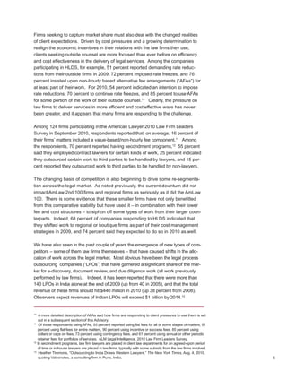 Firms seeking to capture market share must also deal with the changed realities
of client expectations. Driven by cost pressures and a growing determination to
realign the economic incentives in their relations with the law firms they use,
clients seeking outside counsel are more focused than ever before on efficiency
and cost effectiveness in the delivery of legal services. Among the companies
participating in HLDS, for example, 51 percent reported demanding rate reduc-
tions from their outside firms in 2009, 72 percent imposed rate freezes, and 76
percent insisted upon non-hourly based alternative fee arrangements (“AFAs”) for
at least part of their work. For 2010, 54 percent indicated an intention to impose
rate reductions, 70 percent to continue rate freezes, and 85 percent to use AFAs
for some portion of the work of their outside counsel.10 Clearly, the pressure on
law firms to deliver services in more efficient and cost effective ways has never
been greater, and it appears that many firms are responding to the challenge.

Among 124 firms participating in the American Lawyer 2010 Law Firm Leaders
Survey in September 2010, respondents reported that, on average, 16 percent of
their firms’ matters included a value-based/non-hourly fee component.11 Among
the respondents, 70 percent reported having secondment programs,12 55 percent
said they employed contract lawyers for certain kinds of work, 25 percent indicated
they outsourced certain work to third parties to be handled by lawyers, and 15 per-
cent reported they outsourced work to third parties to be handled by non-lawyers.

The changing basis of competition is also beginning to drive some re-segmenta-
tion across the legal market. As noted previously, the current downturn did not
impact AmLaw 2nd 100 firms and regional firms as seriously as it did the AmLaw
100. There is some evidence that these smaller firms have not only benefitted
from this comparative stability but have used it – in combination with their lower
fee and cost structures – to siphon off some types of work from their larger coun-
terparts. Indeed, 68 percent of companies responding to HLDS indicated that
they shifted work to regional or boutique firms as part of their cost management
strategies in 2009, and 74 percent said they expected to do so in 2010 as well.

We have also seen in the past couple of years the emergence of new types of com-
petitors – some of them law firms themselves – that have caused shifts in the allo-
cation of work across the legal market. Most obvious have been the legal process
outsourcing companies (“LPOs”) that have garnered a significant share of the mar-
ket for e-discovery, document review, and due diligence work (all work previously
performed by law firms). Indeed, it has been reported that there were more than
140 LPOs in India alone at the end of 2009 (up from 40 in 2005), and that the total
revenue of these firms should hit $440 million in 2010 (up 38 percent from 2008).
Observers expect revenues of Indian LPOs will exceed $1 billion by 2014.13


10
    A more detailed description of AFAs and how firms are responding to client pressures to use them is set
    out in a subsequent section of this Advisory.
11
    Of those respondents using AFAs, 93 percent reported using flat fees for all or some stages of matters, 91
   percent using flat fees for entire matters, 90 percent using incentive or success fees, 85 percent using
   collars or caps on fees, 73 percent using contingency fees, and 61 percent using annual or other periodic
   retainer fees for portfolios of services. ALM Legal Intelligence, 2010 Law Firm Leaders Survey.
12
   In secondment programs, law firm lawyers are placed in client law departments for an agreed-upon period
   of time or in-house lawyers are placed in law firms, typically with some subsidy from the law firms involved.
13
    Heather Timmons, “Outsourcing to India Draws Western Lawyers,” The New York Times, Aug. 4, 2010,
    quoting Valuenotes, a consulting firm in Pune, India.                                                          6
 