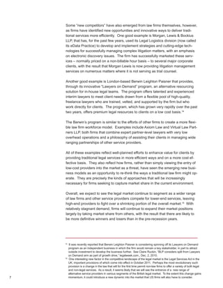 Some “new competitors” have also emerged from law firms themselves, however,
    as firms have identified new opportunities and innovative ways to deliver tradi-
    tional services more efficiently. One good example is Morgan, Lewis & Bockius
    LLP, that has, for the past few years, used its Legal Logistics division (now called
    its eData Practice) to develop and implement strategies and cutting-edge tech-
    nologies for successfully managing complex litigation matters, with an emphasis
    on electronic discovery issues. The firm has successfully marketed these serv-
    ices – normally priced on a non-billable hour basis – to several major corporate
    clients, with the result that Morgan Lewis is now providing litigation management
    services on numerous matters where it is not serving as trial counsel.

    Another good example is London-based Berwin Leighton Paisner that provides,
    through its innovative “Lawyers on Demand” program, an alternative resourcing
    solution for in-house legal teams. The program offers talented and experienced
    interim lawyers to meet client needs drawn from a flexible pool of high-quality,
    freelance lawyers who are trained, vetted, and supported by the firm but who
    work directly for clients. The program, which has grown very rapidly over the past
    two years, offers premium legal resources to clients on a low cost basis.14

    The Berwin’s program is similar to the efforts of other firms to create a more flexi-
    ble law firm workforce model. Examples include Axiom Law and Virtual Law Part-
    ners LLP, both firms that combine expert partner-level lawyers with very low
    overhead operations and a philosophy of assisting their clients in managing wide
    ranging partnerships of other service providers.

    All of these examples reflect well-planned efforts to enhance value for clients by
    providing traditional legal services in more efficient ways and on a more cost ef-
    fective basis. They also reflect how firms, rather than simply viewing the entry of
    low-cost providers into the market as a threat, have seen the emerging new busi-
    ness models as an opportunity to re-think the ways a traditional law firm might op-
    erate. They are precisely the kinds of approaches that will be increasingly
    necessary for firms seeking to capture market share in the current environment.

    Overall, we expect to see the legal market continue to segment as a wider range
    of law firms and other service providers compete for lower-end services, leaving
    high-end providers to fight over a shrinking portion of the overall market.15 With
    relatively stagnant demand, firms will continue to expand their market positions
    largely by taking market share from others, with the result that there are likely to
    be more definitive winners and losers than in the pre-recession years.




    14
         It was recently reported that Berwin Leighton Paisner is considering spinning off its Lawyers on Demand
         program as an independent business in which the firm would remain a key stakeholder, in part to attract
         outside investment to develop the business further. See Claire Ruckin, “BLP considers split from Lawyers
         on Demand arm as part of growth drive,” legalweek.com., Dec. 2, 2010.
    15
         One interesting new factor in the competitive landscape of the legal market is the Legal Services Act in the
         UK, important provisions of which come into effect in October 2011. Perhaps the most revolutionary such
         provision is a change in the law that will for the first time permit non-law firms to offer a variety of both legal
         and non-legal services. As a result, it seems likely that we will see the entrance of a new range of
         alternative service providers in various segments of the British legal market. To the extent this change gains
7        momentum, it could introduce a new dynamic into the market that US firms will also have to consider.
 