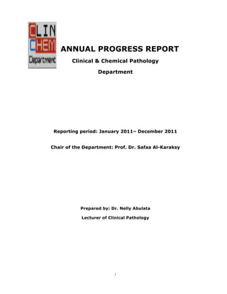 ANNUAL PROGRESS REPORT
Clinical & Chemical Pathology
Department

Reporting period: January 2011– December 2011
Chair of the Department: Prof. Dr. Safaa Al-Karaksy

Prepared by: Dr. Nelly Abulata
Lecturer of Clinical Pathology

1

 