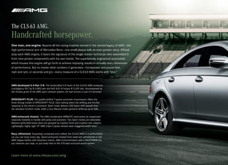 The CLS 63 AMG.
Handcrafted horsepower.
One man, one engine. Beyond all the racing trophies earned in the storied legacy of AMG — the
high‑performance arm of Mercedes‑Benz — one small plaque tells an even greater story. Affixed
atop each AMG engine, it bears the signature of the single master technician who assembled it
from race‑proven components with his own hands. The superlatively engineered automobile
which houses this engine will go forth to achieve imposing results in virtually every dimension
of performance. But no matter what numbers it generates — horsepower and pound‑feet,
mph and rpm, or seconds and g’s — every measure of a CLS 63 AMG starts with “one.”



AMG-developed 6.3-liter V-8. The handcrafted V‑8 heart of the CLS 63 AMG produces
a prodigious 507 hp @ 6,800 rpm and 465 lb‑ft of torque @ 5,200 rpm. Accompanied by
the throaty growl of the AMG sport exhaust system, 60 mph arrives in just 4.3 seconds.1


SPEEDSHIFT PLUS. The paddle‑shifted 7‑speed automatic transmission offers the
three driving modes of SPEEDSHIFT PLUS. Each setting alters the shifting and throttle
response at the driver’s command. Sport mode delivers 30% faster shift speeds than
the standard Comfort mode, while a true Manual mode quickens shifts by up to 50%.


AMG-enhanced chassis. The AMG‑recalibrated AIRMATIC semi‑active air suspension
responds instantly to handle with poise and precision. Two Sport modes are selectable.
Massive perforated brake discs are grasped by 6‑piston front and 4‑piston rear calipers.
Lightweight, highly rigid 19" AMG triple 5‑spoke wheels wear staggered‑width tires.3


Racy refinement. Exquisitely composed and crafted, the CLS 63 AMG is a performance
car you can enjoy every day. Sport‑contoured, heated front seats are upholstered in rich
AMG Nappa leather with Alcantara inserts. AMG instrumentation with a RACETIMER lets
you measure your laps, or just keep time to the 510‑watt surround sound system.



Learn more at www.mbusa.com/amg
 
