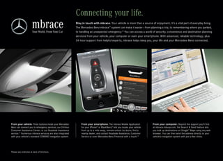 Connecting your life.
                                                          Stay in touch with mbrace. Your vehicle is more than a source of enjoyment, it’s a vital part of everyday living.
                                                          The Mercedes‑Benz mbrace™ system can make it easier — from planning a trip, to remembering where you parked,
                                                          to handling an unexpected emergency.12 You can access a world of security, convenience and destination planning
                                                          services from your vehicle, your computer or even your smartphone. With advanced, reliable technology, plus
                                                          24‑hour support from helpful experts, mbrace helps keep you, your life and your Mercedes‑Benz connected.




From your vehicle. Three buttons inside your Mercedes‑        From your smartphone. The mbrace Mobile Application            From your computer. Beyond the support you’ll find
Benz can connect you to emergency services, our 24‑hour       for your iPhone® or BlackBerry® lets you locate your vehicle   at mbrace.mbusa.com, the Search & Send feature lets
Customer Assistance Center, or our Roadside Assistance        from up to a mile away, remote‑unlock its doors, find a        you look up destinations on Google™ Maps using any web
service.13 Numerous mbrace services are also integrated       nearby dealer, and contact Roadside Assistance, Customer       browser. You can then send the address directly to your
with your vehicle’s standard COMAND navigation system.        Service or even Mercedes‑Benz Financial with a touch.14        vehicle’s navigation system with just a few clicks.




Please see endnotes at back of brochure.
 