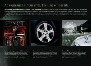 An expression of your style. The time of your life.
No automaker has more experience in creating a great experience. With a history of firsts that started with the invention of the car in 1886, every Mercedes‑Benz
embodies a unique biography of automotive achievement. And yet the most compelling memoir will be the one you experience for yourself. To help you craft the character
of your CLS‑Class to fit your own, an array of thoughtfully innovative options and accessories is available. Mercedes‑Benz also offers you the opportunity to take your
first drive in your new car in its natural German habitat, then ship it home. Wherever you choose to go with your new CLS‑Class, this is the start of a memorable journey.




Options and packages. Make your CLS‑Class your own            Accessories. Heroic in style and size, 19" 5‑spoke wheels    European Delivery. Pick up your new Mercedes‑Benz
with the equipment that suits you best. The Premium 1         are among the many Genuine Mercedes‑Benz Accessories         in Germany through the original manufacturer‑sponsored
Package, for example, adds such luxuries as Bi‑Xenon          that have been exclusively engineered for your CLS‑Class.    tourist delivery program. You’ll enjoy significant savings15
headlamps and KEYLESS‑GO, which lets you lock, unlock         From chrome door handle inserts to all‑season floor mats,    and other benefits, as well as the unforgettable experience
and start your car without taking the key from your pocket.   they fit your lifestyle as perfectly as they fit your car.   of a European vacation with your own CLS‑Class.
Turn the page for more options and packages.                  Visit www.mbusa.com/cls-class                                Visit www.mbusa.com/edp
 